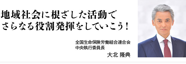 地域社会に根ざした活動でさらなる役割発揮をしていこう! 全国生命保険労働組合連合会 中央執行委員長 大北 隆典