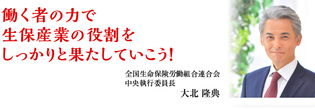働く者の力で 生保産業の役割をしっかりと果たしていこう! 全国生命保険労働組合連合会 中央執行委員長 大北 隆典