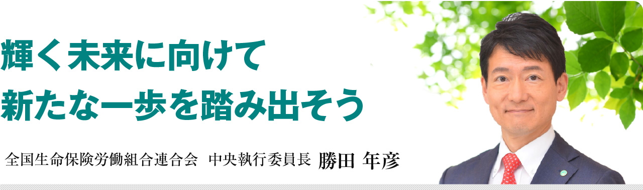輝く未来に向けて新たな一歩を踏み出そう 全国生命保険労働組合連合会 中央執行委員長 勝田 年彦